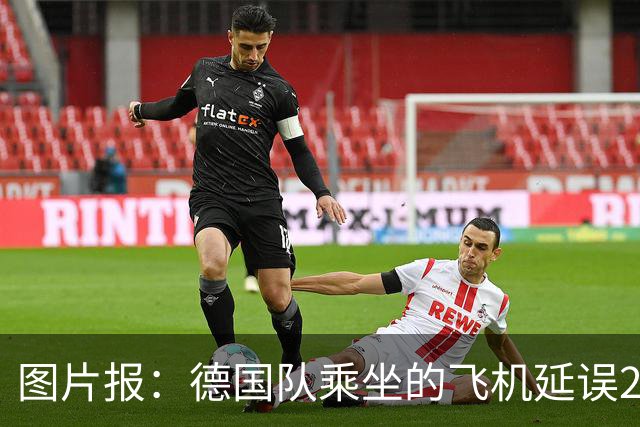 图片报：德国队乘坐的飞机延误20分钟，原因是随行人员忘带护照
